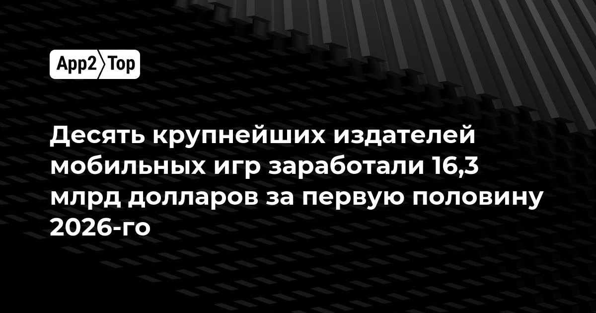Десять крупнейших издателей мобильных игр заработали 16,3 млрд долларов за первую половину 2026-го