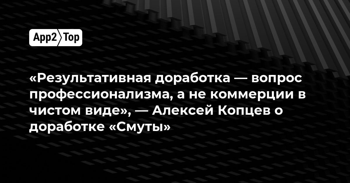 «Результативная доработка — вопрос профессионализма, а не коммерции в чистом виде», — Алексей Копцев о доработке «Смуты»